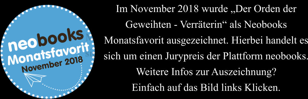 Im November 2018 wurde Der Orden der Geweihten - Verrterin als Neobooks Monatsfavorit ausgezeichnet. Hierbei handelt es sich um einen Jurypreis der Plattform neobooks. Weitere Infos zur Auszeichnung? Einfach auf das Bild links Klicken.